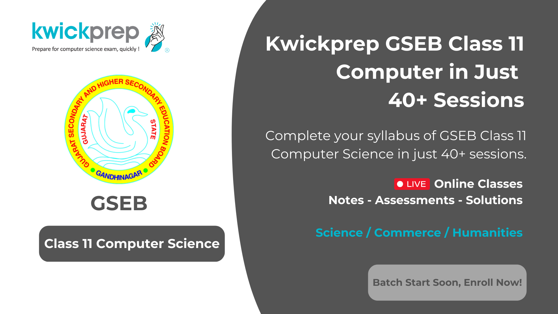 Kwickprep GSEB Class 12 Computer - Finish your Class 12 Computer Science syllabus in 40+ sessions with live online classes, notes, assessments, and solutions. Suitable for Science, Commerce, and Humanities students. Batch starts soon, enroll now.